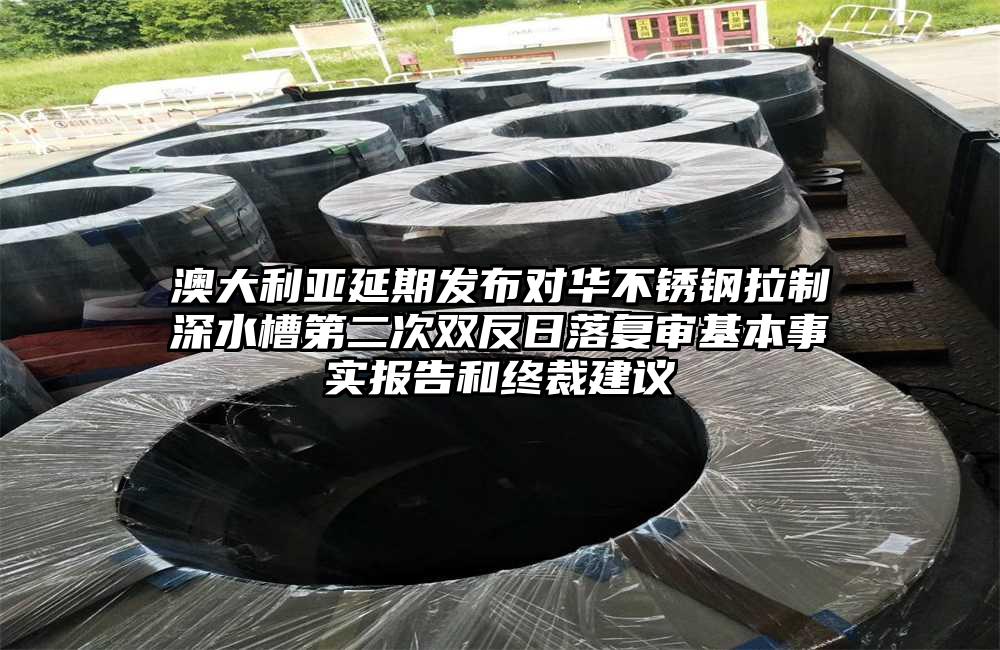 澳大利亚延期发布对华不锈钢拉制深水槽第二次双反日落复审基本事实报告和终裁建议